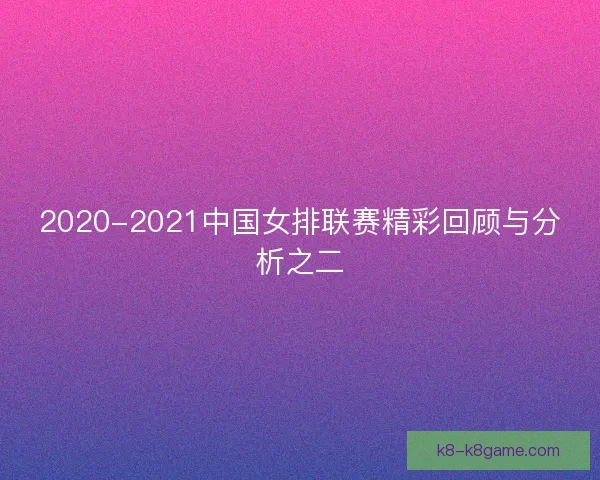 2020-2021中国女排联赛精彩回顾与分析之二