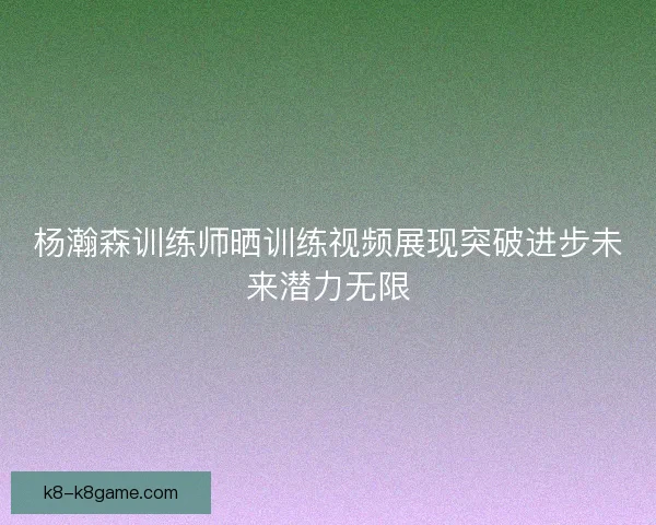 杨瀚森训练师晒训练视频展现突破进步未来潜力无限