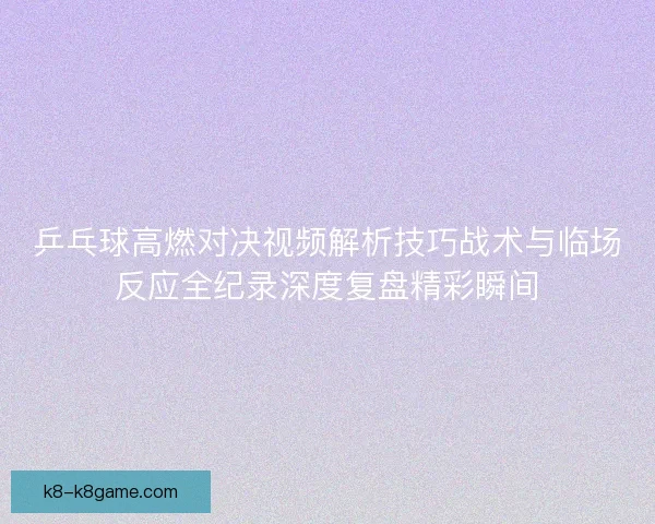 乒乓球高燃对决视频解析技巧战术与临场反应全纪录深度复盘精彩瞬间