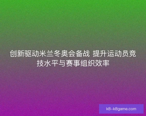 创新驱动米兰冬奥会备战 提升运动员竞技水平与赛事组织效率