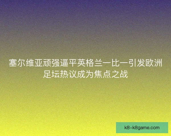 塞尔维亚顽强逼平英格兰一比一引发欧洲足坛热议成为焦点之战