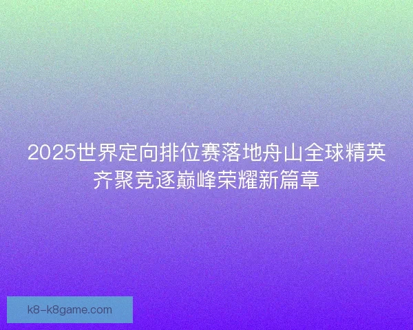 2025世界定向排位赛落地舟山全球精英齐聚竞逐巅峰荣耀新篇章