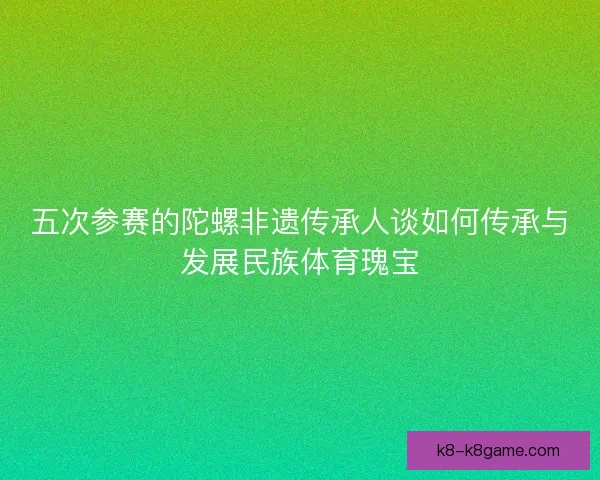 五次参赛的陀螺非遗传承人谈如何传承与发展民族体育瑰宝