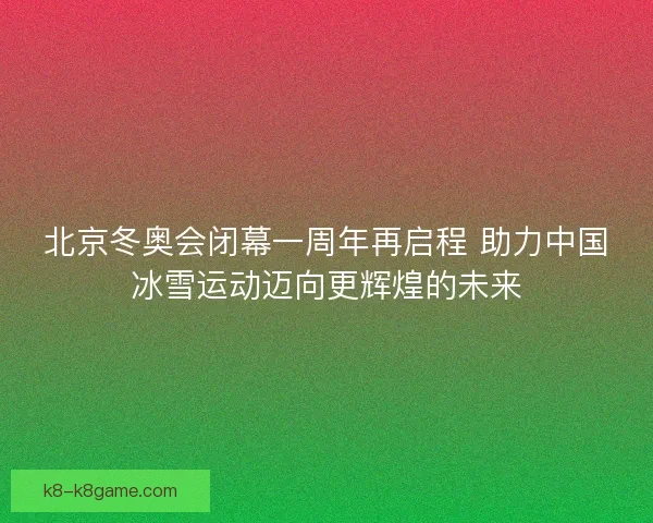 北京冬奥会闭幕一周年再启程 助力中国冰雪运动迈向更辉煌的未来