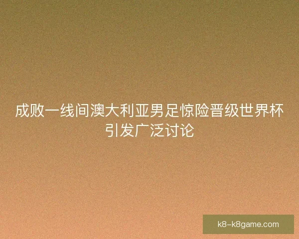 成败一线间澳大利亚男足惊险晋级世界杯引发广泛讨论