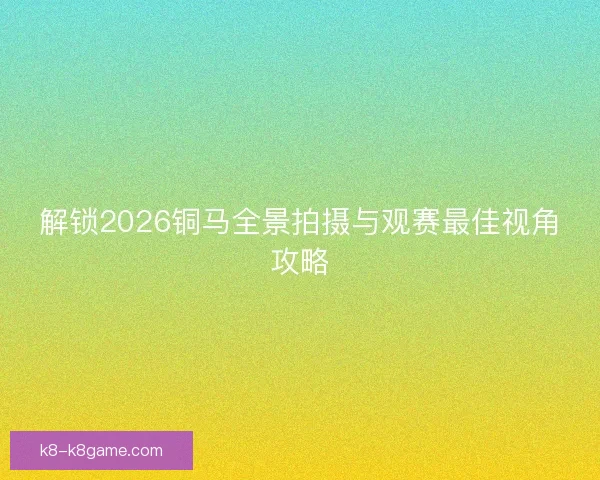 解锁2026铜马全景拍摄与观赛最佳视角攻略