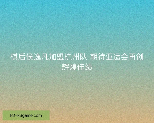 棋后侯逸凡加盟杭州队 期待亚运会再创辉煌佳绩