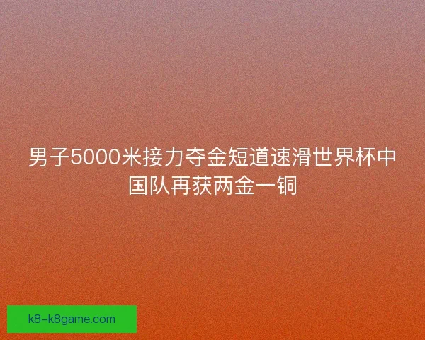 男子5000米接力夺金短道速滑世界杯中国队再获两金一铜