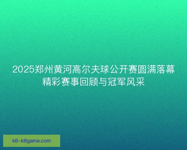 2025郑州黄河高尔夫球公开赛圆满落幕精彩赛事回顾与冠军风采