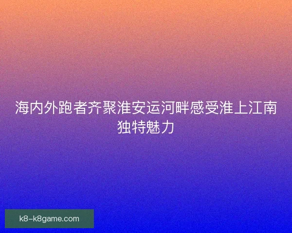 海内外跑者齐聚淮安运河畔感受淮上江南独特魅力