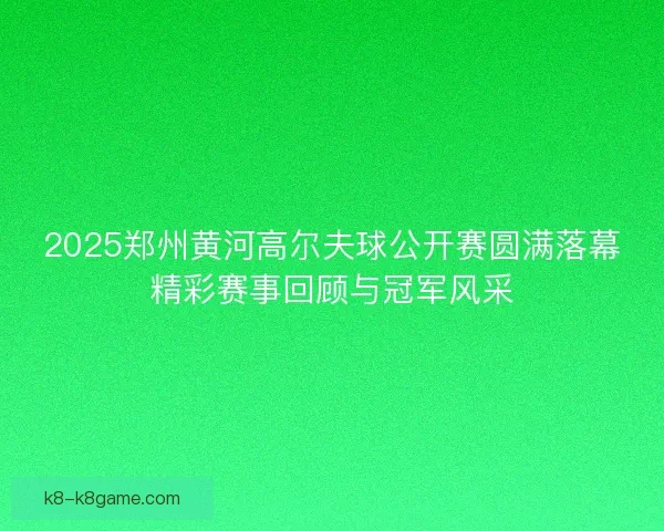 2025郑州黄河高尔夫球公开赛圆满落幕精彩赛事回顾与冠军风采