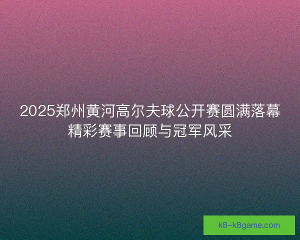 2025郑州黄河高尔夫球公开赛圆满落幕精彩赛事回顾与冠军风采