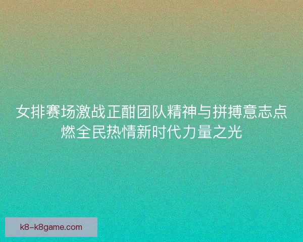 女排赛场激战正酣团队精神与拼搏意志点燃全民热情新时代力量之光